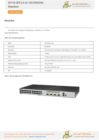 S5710-28X-LI-AC (02350GEM)
Datasheet
Buy Huawei, Cisco, Zte, Hpe, Dell, Fortinet Network Equipment
Online In China At Low Price! www.hi-network.com
Overview
S5710-28X-LI-AC (24 Ethernet 10/100/1000 ports, 4 10 Gig SFP+, AC 110/220V).
Quick Specification
Table 1 shows the quick specification.
Model S5710-28X-LI-AC
Part Number 02350GEM
Description S5710-28X-LI-AC (24 Ethernet 10/100/1000 ports, 4 10 Gig SFP+, AC 110/220V)
Memory (RAM) 512 MB
Flash 512 MB in total. To view the available flash memory size, run the display version command.
Dimensions (W x D x H) 442.0 mm x 220.0 mm x 43.6 mm (17.4 in. x 8.7 in. x 1.72 in.)
Weight (including packaging materials) 4.8 kg (10.58 lb)
Stack ports Four uplink 10GE SFP+ ports
PoE Not supported
Figure 1 shows the appearance of S5710-28X-LI-AC.
 