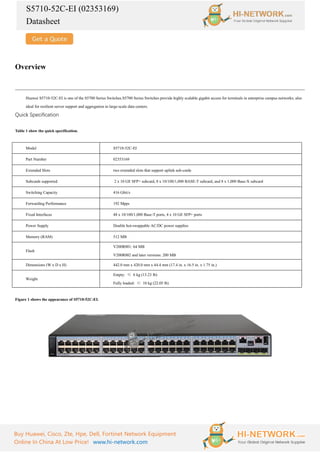 S5710-52C-EI (02353169)
Datasheet
Buy Huawei, Cisco, Zte, Hpe, Dell, Fortinet Network Equipment
Online In China At Low Price! www.hi-network.com
Overview
Huawei S5710-52C-EI is one of the S5700 Series Switches.S5700 Series Switches provide highly scalable gigabit access for terminals in enterprise campus networks; also
ideal for resilient server support and aggregation in large-scale data centers.
Quick Specification
Table 1 show the quick specification.
Model S5710-52C-EI
Part Number 02353169
Extended Slots two extended slots that support uplink sub-cards
Subcards supported 2 x 10 GE SFP+ subcard, 8 x 10/100/1,000 BASE-T subcard, and 8 x 1,000 Base-X subcard
Switching Capacity 416 Gbit/s
Forwarding Performance 192 Mpps
Fixed Interfaces 48 x 10/100/1,000 Base-T ports, 4 x 10 GE SFP+ ports
Power Supply Double hot-swappable AC/DC power supplies
Memory (RAM) 512 MB
Flash
V200R001: 64 MB
V200R002 and later versions: 200 MB
Dimensions (W x D x H) 442.0 mm x 420.0 mm x 44.4 mm (17.4 in. x 16.5 in. x 1.75 in.)
Weight
Empty: ≤ 6 kg (13.23 lb)
Fully loaded: ≤ 10 kg (22.05 lb)
Figure 1 shows the appearance of S5710-52C-EI.
 