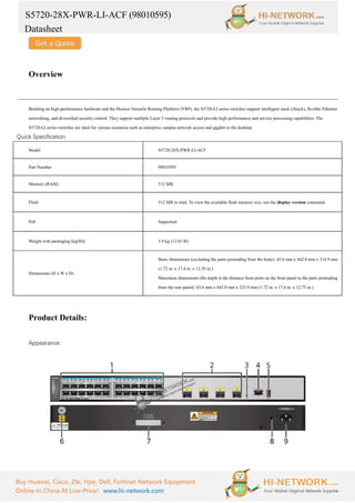 S5720-28X-PWR-LI-ACF (98010595)
Datasheet
Buy Huawei, Cisco, Zte, Hpe, Dell, Fortinet Network Equipment
Online In China At Low Price! www.hi-network.com
Overview
Building on high-performance hardware and the Huawei Versatile Routing Platform (VRP), the S5720-LI series switches support intelligent stack (iStack), flexible Ethernet
networking, and diversified security control. They support multiple Layer 3 routing protocols and provide high performance and service processing capabilities. The
S5720-LI series switches are ideal for various scenarios such as enterprise campus network access and gigabit to the desktop.
Quick Specification
Model S5720-28X-PWR-LI-ACF
Part Number 98010595
Memory (RAM) 512 MB
Flash 512 MB in total. To view the available flash memory size, run the display version command.
PoE Supported
Weight with packaging [kg(lb)] 5.9 kg (13.01 lb)
Dimensions (H x W x D)
Basic dimensions (excluding the parts protruding from the body): 43.6 mm x 442.0 mm x 314.9 mm
(1.72 in. x 17.4 in. x 12.39 in.)
Maximum dimensions (the depth is the distance from ports on the front panel to the parts protruding
from the rear panel): 43.6 mm x 442.0 mm x 323.9 mm (1.72 in. x 17.4 in. x 12.75 in.)
Product Details:
Appearance:
 