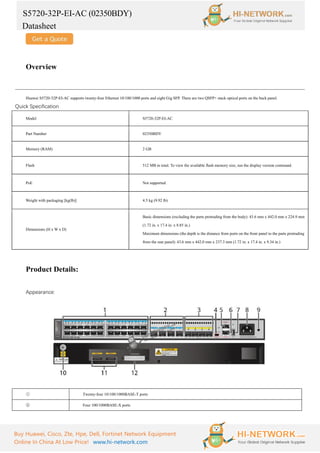 S5720-32P-EI-AC (02350BDY)
Datasheet
Buy Huawei, Cisco, Zte, Hpe, Dell, Fortinet Network Equipment
Online In China At Low Price! www.hi-network.com
Overview
Huawei S5720-32P-EI-AC supports twenty-four Ethernet 10/100/1000 ports and eight Gig SFP. There are two QSFP+ stack optical ports on the back panel.
Quick Specification
Model S5720-32P-EI-AC
Part Number 02350BDY
Memory (RAM) 2 GB
Flash 512 MB in total. To view the available flash memory size, run the display version command.
PoE Not supported
Weight with packaging [kg(lb)] 4.5 kg (9.92 lb)
Dimensions (H x W x D)
Basic dimensions (excluding the parts protruding from the body): 43.6 mm x 442.0 mm x 224.9 mm
(1.72 in. x 17.4 in. x 8.85 in.)
Maximum dimensions (the depth is the distance from ports on the front panel to the parts protruding
from the rear panel): 43.6 mm x 442.0 mm x 237.3 mm (1.72 in. x 17.4 in. x 9.34 in.)
Product Details:
Appearance:
① Twenty-four 10/100/1000BASE-T ports
② Four 100/1000BASE-X ports
 