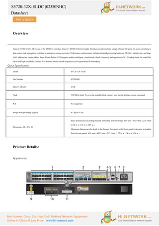 S5720-32X-EI-DC (02350NHC)
Datasheet
Buy Huawei, Cisco, Zte, Hpe, Dell, Fortinet Network Equipment
Online In China At Low Price! www.hi-network.com
Overview
Huawei S5720-32X-EI-DC is one of the S5720-EI switches. Huawei’s S5720-EI Series Gigabit Switches provide resilient, energy-efficient GE ports for access switching in
data centers, and aggregation switching in enterprise campus networks. Performance enhancements include advanced processing hardware, 10 Gbit/s uplink ports, and large
MAC address and routing tables; Super Virtual Fabric (SVF) support enables intelligent virtualization, iStack clustering, and operation in N + 1 backup mode for simplified
O&M and high availability. Mature IPv6 features ensure smooth migration to next-generation IP networking.
Quick Specification
Model S5720-32X-EI-DC
Part Number 02350NHC
Memory (RAM) 2 GB
Flash 512 MB in total. To view the available flash memory size, run the display version command.
PoE Not supported
Weight with packaging [kg(lb)] 4.5 kg (9.92 lb)
Dimensions (H x W x D)
Basic dimensions (excluding the parts protruding from the body): 43.6 mm x 442.0 mm x 224.9 mm
(1.72 in. x 17.4 in. x 8.85 in.)
Maximum dimensions (the depth is the distance from ports on the front panel to the parts protruding
from the rear panel): 43.6 mm x 442.0 mm x 237.3 mm (1.72 in. x 17.4 in. x 9.34 in.)
Product Details:
Appearance:
 
