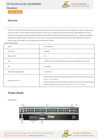 S5720-50X-EI-DC (02350NHD)
Datasheet
Buy Huawei, Cisco, Zte, Hpe, Dell, Fortinet Network Equipment
Online In China At Low Price! www.hi-network.com
Overview
Huawei S5720-50X-EI-DC Gigabit Switch provides resilient, energy-efficient GE ports for access switching in data centers, and aggregation switching in enterprise campus
networks. With forty-six 10/100/1,000 Base-T Ethernet ports and four 10G SFP+ ports, its performance enhancements include advanced processing hardware, and large
MAC address and routing tables; Super Virtual Fabric (SVF) support enables intelligent virtualization, iStack clustering, and operation in N + 1 backup mode for simplified
O&M and high availability. Mature IPv6 features ensure smooth migration to next-generation IP networking. Huawei S5720-50X-EI-DC Gigabit Switch is dedicated to
helping customers build a reliable, secure and high performance next-generation IT network.
Quick Specification
Model S5720-50X-EI-DC
Part Number 02350NHD
Memory (RAM) 2 GB
Flash 512 MB in total. To view the available flash memory size, run the display version command.
PoE Not supported
Weight with packaging [kg(lb)] 4.7 kg (10.36 lb)
Dimensions (H x W x D)
Basic dimensions (excluding the parts protruding from the body): 43.6 mm x 442.0 mm x 224.9 mm
(1.72 in. x 17.4 in. x 8.85 in.)
Maximum dimensions (the depth is the distance from ports on the front panel to the parts protruding
from the rear panel): 43.6 mm x 442.0 mm x 229.9 mm (1.72 in. x 17.4 in. x 9.05 in.)
Product Details:
Appearance:
 