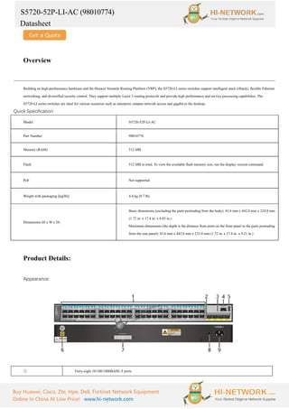 S5720-52P-LI-AC (98010774)
Datasheet
Buy Huawei, Cisco, Zte, Hpe, Dell, Fortinet Network Equipment
Online In China At Low Price! www.hi-network.com
Overview
Building on high-performance hardware and the Huawei Versatile Routing Platform (VRP), the S5720-LI series switches support intelligent stack (iStack), flexible Ethernet
networking, and diversified security control. They support multiple Layer 3 routing protocols and provide high performance and service processing capabilities. The
S5720-LI series switches are ideal for various scenarios such as enterprise campus network access and gigabit to the desktop.
Quick Specification
Model S5720-52P-LI-AC
Part Number 98010774
Memory (RAM) 512 MB
Flash 512 MB in total. To view the available flash memory size, run the display version command.
PoE Not supported
Weight with packaging [kg(lb)] 4.4 kg (9.7 lb)
Dimensions (H x W x D)
Basic dimensions (excluding the parts protruding from the body): 43.6 mm x 442.0 mm x 224.8 mm
(1.72 in. x 17.4 in. x 8.85 in.)
Maximum dimensions (the depth is the distance from ports on the front panel to the parts protruding
from the rear panel): 43.6 mm x 442.0 mm x 233.8 mm (1.72 in. x 17.4 in. x 9.21 in.)
Product Details:
Appearance:
① Forty-eight 10/100/1000BASE-T ports
 