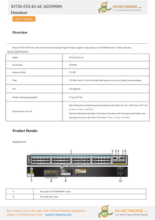 S5720-52X-EI-AC (02359589)
Datasheet
Buy Huawei, Cisco, Zte, Hpe, Dell, Fortinet Network Equipment
Online In China At Low Price! www.hi-network.com
Overview
Huawei S5720-52X-EI-AC switch, Next-Generation Enhanced Gigabit Switches, supports a large capacity of 2 GB SDRAM and 4 x 10GE uplink ports.
Quick Specification
Model S5720-52X-EI-AC
Part Number 02359589
Memory (RAM) 512 MB
Flash 512 MB in total. To view the available flash memory size, run the display version command.
PoE Not supported
Weight with packaging [kg(lb)] 9.5 kg (20.95 lb)
Dimensions (H x W x D)
Basic dimensions (excluding the parts protruding from the body): 44.4 mm x 442.0 mm x 424.7 mm
(1.75 in. x 17.4 in. x 16.72 in.)
Maximum dimensions (the depth is the distance from ports on the front panel to the handle on the
rear panel): 44.4 mm x 442.0 mm x 451.8 mm (1.75 in. x 17.4 in. x 17.79 in.)
Product Details:
Appearance:
① Forty-eight 10/100/1000BASE-T ports
② Four 10GE SFP+ ports
 