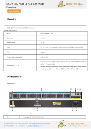 S5720-52X-PWR-LI-ACF (98010621)
Datasheet
Buy Huawei, Cisco, Zte, Hpe, Dell, Fortinet Network Equipment
Online In China At Low Price! www.hi-network.com
Overview
S5720-52X-PWR-LI-ACF, Huawei S5700 Series Switches
Quick Specification
Model S5720-52X-PWR-LI-ACF
Part Number 98010621
Memory (RAM) 512 MB
Flash 512 MB in total. To view the available flash memory size, run the display version command.
PoE Supported
Weight with packaging [kg(lb)] 6.6 kg (14.55 lb)
Dimensions (H x W x D)
Basic dimensions (excluding the parts protruding from the body): 43.6 mm x 442.0 mm x 314.8 mm
(1.72 in. x 17.4 in. x 12.39 in.)
Maximum dimensions (the depth is the distance from ports on the front panel to the parts protruding
from the rear panel): 43.6 mm x 442.0 mm x 323.8 mm (1.72 in. x 17.4 in. x 12.75 in.)
Product Details:
Appearance:
① Forty-eight PoE+ 10/100/1000BASE-T ports
 