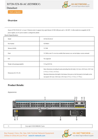 S5720-52X-SI-AC (02350DLV)
Datasheet
Buy Huawei, Cisco, Zte, Hpe, Dell, Fortinet Network Equipment
Online In China At Low Price! www.hi-network.com
Overview
Huawei S5720-52X-SI-AC is a Layer 3 Ethernet switch. It supports forty-eight Ethernet 10/100/1,000 ports and 4 x 10G SFP+. It offers double hot-swappable AC/DC
power supplies, one AC power module is configured by default.
Quick Specification
Model S5720-52X-SI-AC
Part Number 02350DLV
Memory (RAM) 512 MB
Flash 512 MB in total. To view the available flash memory size, run the display version command.
PoE Not supported
Weight with packaging [kg(lb)] 9.5 kg (20.95 lb)
Dimensions (H x W x D)
Basic dimensions (excluding the parts protruding from the body): 44.4 mm x 442.0 mm x 424.7 mm
(1.75 in. x 17.4 in. x 16.72 in.)
Maximum dimensions (the depth is the distance from ports on the front panel to the handle on the
rear panel): 44.4 mm x 442.0 mm x 451.8 mm (1.75 in. x 17.4 in. x 17.79 in.)
Product Details:
Appearance:
① Forty-eight 10/100/1000BASE-T ports
 