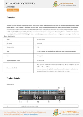 S5720-56C-EI-DC (02350NHK)
Datasheet
Buy Huawei, Cisco, Zte, Hpe, Dell, Fortinet Network Equipment
Online In China At Low Price! www.hi-network.com
Overview
Huawei S5720-56C-EI-DC Gigabit Switch provides resilient, energy-efficient GE ports for access switching in data centers, and aggregation switching in enterprise campus
networks. With 48 x 10/100/1,000 Base-T Ethernet ports and 4 x 10G SFP+ ports, its performance enhancements include advanced processing hardware, 10 Gbit/s uplink
ports, and large MAC address and routing tables; Super Virtual Fabric (SVF) support enables intelligent virtualization, iStack clustering, and operation in N + 1 backup
mode for simplified O&M and high availability. Mature IPv6 features ensure smooth migration to next-generation IP networking. It also has multiple kinds of card modules
to be equipped with. Huawei S5720-56C-EI-DC Gigabit Switch is dedicated to helping customers build a reliable, secure and high performance next-generation IT network.
Quick Specification
Model S5720-56C-EI-DC
Part Number 02350NHK
Memory (RAM) 2 GB
Flash 512 MB in total. To view the available flash memory size, run the display version command.
PoE Not supported
Weight with packaging [kg(lb)] 9.8 kg (21.61 lb)
Dimensions (H x W x D)
Basic dimensions (excluding the parts protruding from the body): 44.4 mm x 442.0 mm x 424.7 mm
(1.75 in. x 17.4 in. x 16.72 in.)
Maximum dimensions (the depth is the distance from ports on the front panel to the handle on the
rear panel): 44.4 mm x 442.0 mm x 451.8 mm (1.75 in. x 17.4 in. x 17.79 in.)
Product Details:
Appearance:
① Forty-eight 10/100/1000BASE-T ports
 
