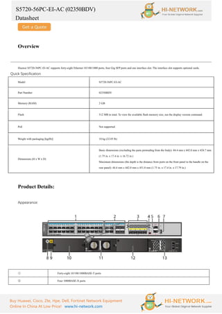 S5720-56PC-EI-AC (02350BDV)
Datasheet
Buy Huawei, Cisco, Zte, Hpe, Dell, Fortinet Network Equipment
Online In China At Low Price! www.hi-network.com
Overview
Huawei S5720-56PC-EI-AC supports forty-eight Ethernet 10/100/1000 ports, four Gig SFP ports and one interface slot. The interface slot supports optional cards.
Quick Specification
Model S5720-56PC-EI-AC
Part Number 02350BDV
Memory (RAM) 2 GB
Flash 512 MB in total. To view the available flash memory size, run the display version command.
PoE Not supported
Weight with packaging [kg(lb)] 10 kg (22.05 lb)
Dimensions (H x W x D)
Basic dimensions (excluding the parts protruding from the body): 44.4 mm x 442.0 mm x 424.7 mm
(1.75 in. x 17.4 in. x 16.72 in.)
Maximum dimensions (the depth is the distance from ports on the front panel to the handle on the
rear panel): 44.4 mm x 442.0 mm x 451.8 mm (1.75 in. x 17.4 in. x 17.79 in.)
Product Details:
Appearance:
① Forty-eight 10/100/1000BASE-T ports
② Four 1000BASE-X ports
 