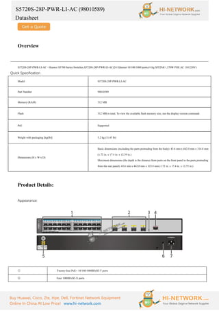 S5720S-28P-PWR-LI-AC (98010589)
Datasheet
Buy Huawei, Cisco, Zte, Hpe, Dell, Fortinet Network Equipment
Online In China At Low Price! www.hi-network.com
Overview
S5720S-28P-PWR-LI-AC - Huawei S5700 Series Switches.S5720S-28P-PWR-LI-AC(24 Ethernet 10/100/1000 ports,4 Gig SFP,PoE+,370W POE AC 110/220V)
Quick Specification
Model S5720S-28P-PWR-LI-AC
Part Number 98010589
Memory (RAM) 512 MB
Flash 512 MB in total. To view the available flash memory size, run the display version command.
PoE Supported
Weight with packaging [kg(lb)] 5.2 kg (11.45 lb)
Dimensions (H x W x D)
Basic dimensions (excluding the parts protruding from the body): 43.6 mm x 442.0 mm x 314.8 mm
(1.72 in. x 17.4 in. x 12.39 in.)
Maximum dimensions (the depth is the distance from ports on the front panel to the parts protruding
from the rear panel): 43.6 mm x 442.0 mm x 323.8 mm (1.72 in. x 17.4 in. x 12.75 in.)
Product Details:
Appearance:
① Twenty-four PoE+ 10/100/1000BASE-T ports
② Four 1000BASE-X ports
 