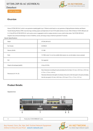 S5720S-28P-SI-AC (02350DLN)
Datasheet
Buy Huawei, Cisco, Zte, Hpe, Dell, Fortinet Network Equipment
Online In China At Low Price! www.hi-network.com
Overview
Huawei S5720S-28P-SI-AC switch is next-generation standard gigabit Layer 3 Ethernet switch based on a new generation of high-performance hardware and Huawei
Versatile Routing Platform (VRP). It provides large switching capacity and high-density GE and 10 GE uplink interfaces for users. With 24 Ethernet 10/100/1,000 ports and
4 x 10 Gig SFP, the S5720S-28P-SI-AC can be used as access or aggregation switch on campus networks or access switch in data centers. The S5720S-28P-SI-AC
integrates many advanced technologies in terms of reliability, security, and energy savings to build next-generation IT networks.
Quick Specification
Model S5720S-28P-SI-AC
Part Number 02350DLN
Memory (RAM) 512 MB
Flash 512 MB in total. To view the available flash memory size, run the display version command.
PoE Not supported
Weight with packaging [kg(lb)] 4.8 kg (10.58 lb)
Dimensions (H x W x D)
Basic dimensions (excluding the parts protruding from the body): 43.6 mm x 442.0 mm x 224.8 mm
(1.72 in. x 17.4 in. x 8.85 in.)
Maximum dimensions (the depth is the distance from ports on the front panel to the parts protruding
from the rear panel): 43.6 mm x 442.0 mm x 233.8 mm (1.72 in. x 17.4 in. x 9.21 in.)
Product Details:
Appearance:
① Twenty-four 10/100/1000BASE-T ports
 