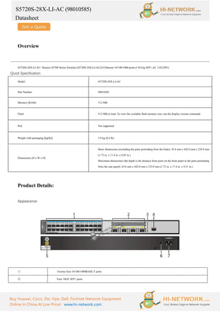 S5720S-28X-LI-AC (98010585)
Datasheet
Buy Huawei, Cisco, Zte, Hpe, Dell, Fortinet Network Equipment
Online In China At Low Price! www.hi-network.com
Overview
S5720S-28X-LI-AC- Huawei S5700 Series Switches.S5720S-28X-LI-AC(24 Ethernet 10/100/1000 ports,4 10 Gig SFP+,AC 110/220V)
Quick Specification
Model S5720S-28X-LI-AC
Part Number 98010585
Memory (RAM) 512 MB
Flash 512 MB in total. To view the available flash memory size, run the display version command.
PoE Not supported
Weight with packaging [kg(lb)] 3.9 kg (8.6 lb)
Dimensions (H x W x D)
Basic dimensions (excluding the parts protruding from the body): 43.6 mm x 442.0 mm x 224.8 mm
(1.72 in. x 17.4 in. x 8.85 in.)
Maximum dimensions (the depth is the distance from ports on the front panel to the parts protruding
from the rear panel): 43.6 mm x 442.0 mm x 233.8 mm (1.72 in. x 17.4 in. x 9.21 in.)
Product Details:
Appearance:
① Twenty-four 10/100/1000BASE-T ports
② Four 10GE SFP+ ports
 