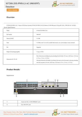 S5720S-28X-PWR-LI-AC (98010597)
Datasheet
Buy Huawei, Cisco, Zte, Hpe, Dell, Fortinet Network Equipment
Online In China At Low Price! www.hi-network.com
Overview
S5720S-28X-PWR-LI-AC - Huawei S5700 Series Switches.S5720S-28X-PWR-LI-AC(24 Ethernet 10/100/1000 ports,4 10 Gig SFP+,PoE+,370W POE AC 110/220V)
Quick Specification
Model S5720S-28X-PWR-LI-AC
Part Number 98010597
Memory (RAM) 512 MB
Flash 512 MB in total. To view the available flash memory size, run the display version command.
PoE Supported
Weight with packaging [kg(lb)] 5.2 kg (11.45 lb)
Dimensions (H x W x D)
Basic dimensions (excluding the parts protruding from the body): 43.6 mm x 442.0 mm x 314.8 mm
(1.72 in. x 17.4 in. x 12.39 in.)
Maximum dimensions (the depth is the distance from ports on the front panel to the parts protruding
from the rear panel): 43.6 mm x 442.0 mm x 323.8 mm (1.72 in. x 17.4 in. x 12.75 in.)
Product Details:
Appearance:
① Twenty-four PoE+ 10/100/1000BASE-T ports
② Four 10GE SFP+ ports
 