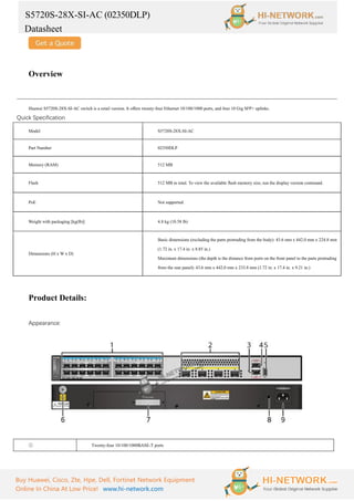 S5720S-28X-SI-AC (02350DLP)
Datasheet
Buy Huawei, Cisco, Zte, Hpe, Dell, Fortinet Network Equipment
Online In China At Low Price! www.hi-network.com
Overview
Huawei S5720S-28X-SI-AC switch is a retail version. It offers twenty-four Ethernet 10/100/1000 ports, and four 10 Gig SFP+ uplinks.
Quick Specification
Model S5720S-28X-SI-AC
Part Number 02350DLP
Memory (RAM) 512 MB
Flash 512 MB in total. To view the available flash memory size, run the display version command.
PoE Not supported
Weight with packaging [kg(lb)] 4.8 kg (10.58 lb)
Dimensions (H x W x D)
Basic dimensions (excluding the parts protruding from the body): 43.6 mm x 442.0 mm x 224.8 mm
(1.72 in. x 17.4 in. x 8.85 in.)
Maximum dimensions (the depth is the distance from ports on the front panel to the parts protruding
from the rear panel): 43.6 mm x 442.0 mm x 233.8 mm (1.72 in. x 17.4 in. x 9.21 in.)
Product Details:
Appearance:
① Twenty-four 10/100/1000BASE-T ports
 