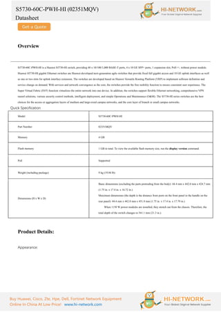 S5730-60C-PWH-HI (02351MQV)
Datasheet
Buy Huawei, Cisco, Zte, Hpe, Dell, Fortinet Network Equipment
Online In China At Low Price! www.hi-network.com
Overview
S5730-60C-PWH-HI is a Huawei S5730-HI switch, providing 48 x 10/100/1,000 BASE-T ports, 4 x 10 GE SFP+ ports, 1 expansion slot, PoE++, without power module.
Huawei S5730-HI gigabit Ethernet switches are Huawei-developed next-generation agile switches that provide fixed full gigabit access and 10 GE uplink interfaces as well
as one or two slots for uplink interface extension. The switches are developed based on Huawei Versatile Routing Platform (VRP) to implement software definition and
service change on demand. With services and network convergence as the core, the switches provide the free mobility function to ensure consistent user experience. The
Super Virtual Fabric (SVF) function virtualizes the entire network into one device. In addition, the switches support flexible Ethernet networking, comprehensive VPN
tunnel solutions, various security control methods, intelligent deployment, and simple Operations and Maintenance (O&M). The S5730-HI series switches are the best
choices for the access or aggregation layers of medium and large-sized campus networks, and the core layer of branch or small campus networks.
Quick Specification
Model S5730-60C-PWH-HI
Part Number 02351MQV
Memory 4 GB
Flash memory 1 GB in total. To view the available flash memory size, run the display version command.
PoE Supported
Weight (including package) 9 kg (19.84 lb)
Dimensions (H x W x D)
Basic dimensions (excluding the parts protruding from the body): 44.4 mm x 442.0 mm x 424.7 mm
(1.75 in. x 17.4 in. x 16.72 in.)
Maximum dimensions (the depth is the distance from ports on the front panel to the handle on the
rear panel): 44.4 mm x 442.0 mm x 451.8 mm (1.75 in. x 17.4 in. x 17.79 in.)
When 1150 W power modules are installed, they stretch out from the chassis. Therefore, the
total depth of the switch changes to 541.1 mm (21.3 in.).
Product Details:
Appearance:
 