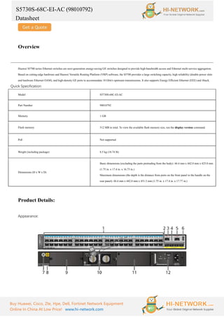 S5730S-68C-EI-AC (98010792)
Datasheet
Buy Huawei, Cisco, Zte, Hpe, Dell, Fortinet Network Equipment
Online In China At Low Price! www.hi-network.com
Overview
Huawei S5700 series Ethernet switches are next-generation energy-saving GE switches designed to provide high-bandwidth access and Ethernet multi-service aggregation.
Based on cutting-edge hardware and Huawei Versatile Routing Platform (VRP) software, the S5700 provides a large switching capacity, high reliability (double power slots
and hardware Ethernet OAM), and high-density GE ports to accommodate 10 Gbit/s upstream transmissions. It also supports Energy Efficient Ethernet (EEE) and iStack.
Quick Specification
Model S5730S-68C-EI-AC
Part Number 98010792
Memory 1 GB
Flash memory 512 MB in total. To view the available flash memory size, run the display version command.
PoE Not supported
Weight (including package) 8.5 kg (18.74 lb)
Dimensions (H x W x D)
Basic dimensions (excluding the parts protruding from the body): 44.4 mm x 442.0 mm x 425.0 mm
(1.75 in. x 17.4 in. x 16.73 in.)
Maximum dimensions (the depth is the distance from ports on the front panel to the handle on the
rear panel): 44.4 mm x 442.0 mm x 451.3 mm (1.75 in. x 17.4 in. x 17.77 in.)
Product Details:
Appearance:
 