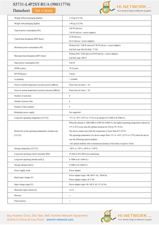 S5731-L4P2ST-RUA (98011774)
Datasheet
Buy Huawei, Cisco, Zte, Hpe, Dell, Fortinet Network Equipment
Online In China At Low Price! www.hi-network.com
Weight without packaging [kg(lb)] 1.14 kg (2.51 lb)
Weight with packaging [kg(lb)] 1.46 kg (3.22 lb)
Typical power consumption [W]
6.80 W (device)
7.68 W (device + power adapter)
Typical heat dissipation [BTU/hour]
23.20 (device)
26.21 (device + power adapter)
Maximum power consumption [W]
Without PoE: 7.00 W (device)/7.88 W (device + power adapter)
Full PoE load: 88.0 W (PoE: 77 W)
Maximum heat dissipation [BTU/hour]
Without PoE: 23.88 (device)/26.89 (device + power adapter)
Full PoE load: 300.27
Static power consumption [W] 4.68 W
MTBF [years] 78.74 years
MTTR [hours] 2 hours
Availability > 0.99999
Noise at normal temperature (acoustic power) [dB(A)] Noise-free (no fans): < 30
Noise at normal temperature (acoustic pressure) [dB(A)] Noise-free (no fans): < 20
Number of card slots 0
Number of power slots 0
Number of fans modules 0
Redundant power supply Not supported
Long-term operating temperature [°C(°F)] -5°C to +45°C (23°F to 113°F) at an altitude of 0-1800 m (0-5906 ft.)
Restriction on the operating temperature variation rate
[°C(°F)]
When the altitude is 1800-5000 m (5905.44-16404 ft.), the highest operating temperature reduces by
1°C (1.8°F) every time the altitude increases by 220 m (721.78 ft.).
The device cannot start when the temperature is lower than 0°C (32°F).
The operating temperature of a device ranges from -5°C to +45°C (23°F to 113°F) when the device
uses the following optical modules:
- GE optical modules with a transmission distance of less than or equal to 10 km
Storage temperature [°C(°F)] –40°C to +70°C (–40°F to +158°F)
Long-term operating relative humidity [RH] 5% RH to 95% RH (non-condensing)
Long-term operating altitude [m(ft.)] 0–5000 m (0–16404 ft.)
Storage altitude [m(ft.)] 0-5000 m (0-16404 ft.)
Power supply mode Power adapter
Rated input voltage [V]
Power adapter input: 100–240 V AC; 50/60 Hz
Power adapter output: 56 V DC
Input voltage range [V] Power adapter input: 90–290 V AC; 47–63 Hz
Maximum input current [A] 1.6 A
Memory --
Flash memory --
 