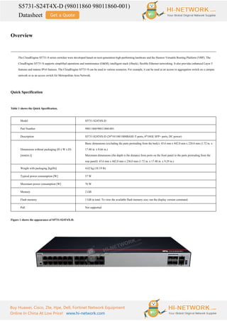 S5731-S24T4X-D (98011860 98011860-001)
Datasheet
Buy Huawei, Cisco, Zte, Hpe, Dell, Fortinet Network Equipment
Online In China At Low Price! www.hi-network.com
Overview
The CloudEngine S5731-S series switches were developed based on next-generation high-performing hardware and the Huawei Versatile Routing Platform (VRP). The
CloudEngine S5731-S supports simplified operations and maintenance (O&M), intelligent stack (iStack), flexible Ethernet networking. It also provides enhanced Layer 3
features and mature IPv6 features. The CloudEngine S5731-S can be used in various scenarios. For example, it can be used as an access or aggregation switch on a campus
network or as an access switch for Metropolitan Area Network.
Quick Specification
Table 1 shows the Quick Specification.
Model S5731-S24T4X-D
Part Number 98011860/98011860-001
Description S5731-S24T4X-D (24*10/100/1000BASE-T ports, 4*10GE SFP+ ports, DC power)
Dimensions without packaging (H x W x D)
[mm(in.)]
Basic dimensions (excluding the parts protruding from the body): 43.6 mm x 442.0 mm x 220.0 mm (1.72 in. x
17.40 in. x 8.66 in.)
Maximum dimensions (the depth is the distance from ports on the front panel to the parts protruding from the
rear panel): 43.6 mm x 442.0 mm x 236.0 mm (1.72 in. x 17.40 in. x 9.29 in.)
Weight with packaging [kg(lb)] 4.62 kg (10.19 lb)
Typical power consumption [W] 57 W
Maximum power consumption [W] 76 W
Memory 2 GB
Flash memory 1 GB in total. To view the available flash memory size, run the display version command.
PoE Not supported
Figure 1 shows the appearance of S5731-S24T4X-D.
 