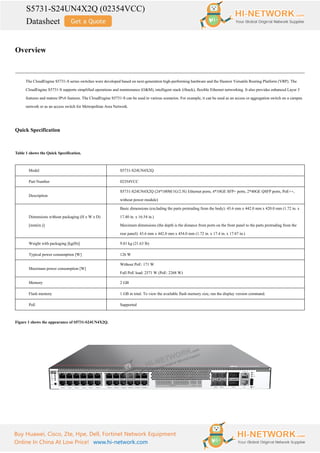 S5731-S24UN4X2Q (02354VCC)
Datasheet
Buy Huawei, Cisco, Zte, Hpe, Dell, Fortinet Network Equipment
Online In China At Low Price! www.hi-network.com
Overview
The CloudEngine S5731-S series switches were developed based on next-generation high-performing hardware and the Huawei Versatile Routing Platform (VRP). The
CloudEngine S5731-S supports simplified operations and maintenance (O&M), intelligent stack (iStack), flexible Ethernet networking. It also provides enhanced Layer 3
features and mature IPv6 features. The CloudEngine S5731-S can be used in various scenarios. For example, it can be used as an access or aggregation switch on a campus
network or as an access switch for Metropolitan Area Network.
Quick Specification
Table 1 shows the Quick Specification.
Model S5731-S24UN4X2Q
Part Number 02354VCC
Description
S5731-S24UN4X2Q (24*100M/1G/2.5G Ethernet ports, 4*10GE SFP+ ports, 2*40GE QSFP ports, PoE++,
without power module)
Dimensions without packaging (H x W x D)
[mm(in.)]
Basic dimensions (excluding the parts protruding from the body): 43.6 mm x 442.0 mm x 420.0 mm (1.72 in. x
17.40 in. x 16.54 in.)
Maximum dimensions (the depth is the distance from ports on the front panel to the parts protruding from the
rear panel): 43.6 mm x 442.0 mm x 454.0 mm (1.72 in. x 17.4 in. x 17.87 in.)
Weight with packaging [kg(lb)] 9.81 kg (21.63 lb)
Typical power consumption [W] 126 W
Maximum power consumption [W]
Without PoE: 171 W
Full PoE load: 2571 W (PoE: 2268 W)
Memory 2 GB
Flash memory 1 GB in total. To view the available flash memory size, run the display version command.
PoE Supported
Figure 1 shows the appearance of S5731-S24UN4X2Q.
 