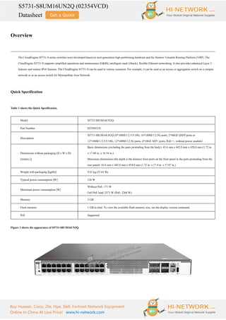 S5731-S8UM16UN2Q (02354VCD)
Datasheet
Buy Huawei, Cisco, Zte, Hpe, Dell, Fortinet Network Equipment
Online In China At Low Price! www.hi-network.com
Overview
The CloudEngine S5731-S series switches were developed based on next-generation high-performing hardware and the Huawei Versatile Routing Platform (VRP). The
CloudEngine S5731-S supports simplified operations and maintenance (O&M), intelligent stack (iStack), flexible Ethernet networking. It also provides enhanced Layer 3
features and mature IPv6 features. The CloudEngine S5731-S can be used in various scenarios. For example, it can be used as an access or aggregation switch on a campus
network or as an access switch for Metropolitan Area Network.
Quick Specification
Table 1 shows the Quick Specification.
Model S5731-S8UM16UN2Q
Part Number 02354VCD
Description
S5731-S8UM16UN2Q (8*100M/1/2.5/5/10G, 16*100M/1/2.5G ports, 2*40GE QSFP ports or
12*100M/1/2.5/5/10G, 12*100M/1/2.5G ports, 4*10GE SFP+ ports, PoE++, without power module)
Dimensions without packaging (H x W x D)
[mm(in.)]
Basic dimensions (excluding the parts protruding from the body): 43.6 mm x 442.0 mm x 420.0 mm (1.72 in.
x 17.40 in. x 16.54 in.)
Maximum dimensions (the depth is the distance from ports on the front panel to the parts protruding from the
rear panel): 43.6 mm x 442.0 mm x 454.0 mm (1.72 in. x 17.4 in. x 17.87 in.)
Weight with packaging [kg(lb)] 9.81 kg (21.63 lb)
Typical power consumption [W] 126 W
Maximum power consumption [W]
Without PoE: 171 W
Full PoE load: 2571 W (PoE: 2268 W)
Memory 2 GB
Flash memory 1 GB in total. To view the available flash memory size, run the display version command.
PoE Supported
Figure 1 shows the appearance of S5731-S8UM16UN2Q.
 