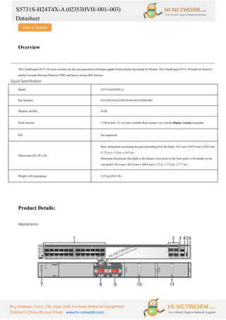 S5731S-H24T4X-A (02353HVH/-001/-003)
Datasheet
Buy Huawei, Cisco, Zte, Hpe, Dell, Fortinet Network Equipment
Online In China At Low Price! www.hi-network.com
Overview
The CloudEngine S5731-H series switches are the next-generation intelligent gigabit fixed switches developed by Huawei. The CloudEngine S5731-H builds on Huawei's
unified Versatile Routing Platform (VRP) and boasts various IDN features.
Quick Specification
Model S5731S-H24T4X-A
Part Number 02353HVH/02353HVH-001/02353HVH-003
Memory (RAM) 4 GB
Flash memory 1 GB in total. To view the available flash memory size, run the display version command.
PoE Not supported
Dimensions (H x W x D)
Basic dimensions (excluding the parts protruding from the body): 43.6 mm x 442.0 mm x 420.0 mm
(1.72 in. x 17.4 in. x 16.5 in.)
Maximum dimensions (the depth is the distance from ports on the front panel to the handle on the
rear panel): 43.6 mm x 442.0 mm x 448.0 mm (1.72 in. x 17.4 in. x 17.7 in.)
Weight (with packaging) 9.35 kg (20.61 lb)
Product Details:
Appearance:
 