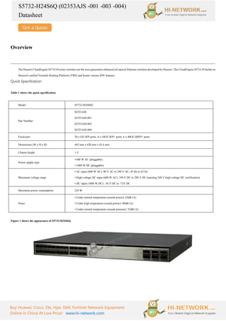 S5732-H24S6Q (02353AJS -001 -003 -004)
Datasheet
Buy Huawei, Cisco, Zte, Hpe, Dell, Fortinet Network Equipment
Online In China At Low Price! www.hi-network.com
Overview
The Huawei CloudEngine S5732-H series switches are the next-generation enhanced all-optical Ethernet switches developed by Huawei. The CloudEngine S5732-H builds on
Huawei's unified Versatile Routing Platform (VRP) and boasts various IDN features.
Quick Specification
Table 1 shows the quick specification.
Model S5732-H24S6Q
Part Number
02353AJS
02353AJS-001
02353AJS-003
02353AJS-004
Fixed port 20 x GE SFP ports, 4 x 10GE SFP+ ports, 6 x 40GE QSFP+ ports
Dimensions (W x D x H) 442 mm x 420 mm x 43.6 mm
Chassis height 1 U
Power supply type
• 600 W AC (pluggable)
• 1000 W DC (pluggable)
Maximum voltage range
• AC input (600 W AC): 90 V AC to 290 V AC, 45 Hz to 65 Hz
• High-voltage DC input (600 W AC): 190 V DC to 290 V DC (meeting 240 V high-voltage DC certification)
• DC input (1000 W DC): -36 V DC to -72V DC
Maximum power consumption 229 W
Noise
• Under normal temperature (sound power): 65dB (A)
• Under high temperature (sound power): 88dB (A)
• Under normal temperature (sound pressure): 52dB (A)
Figure 1 shows the appearance of S5732-H24S6Q.
 