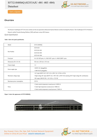 S5732-H48S6Q (02353AJU -001 -003 -004)
Datasheet
Buy Huawei, Cisco, Zte, Hpe, Dell, Fortinet Network Equipment
Online In China At Low Price! www.hi-network.com
Overview
The Huawei CloudEngine S5732-H series switches are the next-generation enhanced all-optical Ethernet switches developed by Huawei. The CloudEngine S5732-H builds on
Huawei's unified Versatile Routing Platform (VRP) and boasts various IDN features.
Quick Specification
Table 1 shows the quick specification.
Model S5732-H48S6Q
Part Number
02353AJU
02353AJU-001
02353AJU-003
02353AJU-004
Fixed port 44 x GE SFP ports, 4 x 10GE SFP+ ports, 6 x 40GE QSFP+ ports
Dimensions (W x D x H) 442 mm x 420 mm x 43.6 mm
Chassis height 1 U
Power supply type
• 600 W AC (pluggable)x
• 1000 W DC (pluggable)
Maximum voltage range
• AC input (600 W AC): 90 V AC to 290 V AC, 45 Hz to 65 Hz
• High-voltage DC input (600 W AC): 190 V DC to 290 V DC (meeting 240 V high-voltage DC certification)
• DC input (1000 W DC): -36 V DC to -72V DC
Maximum power consumption 255 W
Noise
• Under normal temperature (sound power): 65dB (A)
• Under high temperature (sound power): 88dB (A)
• Under normal temperature (sound pressure): 52dB (A)
Figure 1 shows the appearance of S5732-H48S6Q.
 