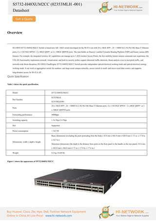 S5732-H48XUM2CC (02353MLH -001)
Datasheet
Buy Huawei, Cisco, Zte, Hpe, Dell, Fortinet Network Equipment
Online In China At Low Price! www.hi-network.com
Overview
HUAWEI S5732-H48XUM2CC Switch is brand-new full- 10GE switch developed for the Wi-Fi 6 era with 24 x 10GE SFP+, 24 ×100M/1G/2.5G/5G/10G Base-T Ethernet
ports, 4 x 1/10/25GE SFP28 + 2 x 40GE QSFP+ or 2 x 100GE QSFP28 ports. The item builds on Huawei’s unified Versatile Routing Platform (VRP) and boasts various IDN
features. For example, the integrated wireless AC capabilities can manage up to 1 ,024 wireless Access Points; the free mobility feature ensures consistant user experience; the
VXLAN functionality implements network virtualization; and built-in security probes support abnormal traffic detection, threat analysis even in encrypted traffic, and
network-wide threat deception. HUAWEI CloudEngine S5732-H48XUM2CC Switch provides independent optical/electrical working mode and optical/electrical synergy
working mode. It can work as aggregation switch for medium- and large-sized campus networks, access switch in small- and micro-sized data centers, and supports
long-distance access for Wi-Fi 6 AP.
Quick Specification
Table 1 shows the quick specification.
Model S5732-H48XUM2CC
Part Number
02353MLH
02353MLH-001
Ports
24 x 10GE SFP+, 24 ×100M/1G/2.5G/5G/10G Base-T Ethernet ports, 4 x 1/10/25GE SFP28 + 2 x 40GE QSFP+ or 2
x 100GE QSFP28 ports
Forwarding performance 490Mpps
Switching capacity 1.76 Tbps/2.4 Tbps
PoE Supported
Power consumption < 14.5 W
Dimensions: width x depth x height
Basic dimensions (excluding the parts protruding from the body): 43.6 mm x 442.0 mm x 420.0 mm (1.72 in. x 17.4 in.
x 16.5 in.)
Maximum dimensions (the depth is the distance from ports on the front panel to the handle on the rear panel): 43.6 mm
x 442.0 mm x 446.0 mm (1.72 in. x 17.4 in. x 17.6 in.)
Weight 8.2 kg (18.08 lb)
Figure 1 shows the appearance of S5732-H48XUM2CC.
 