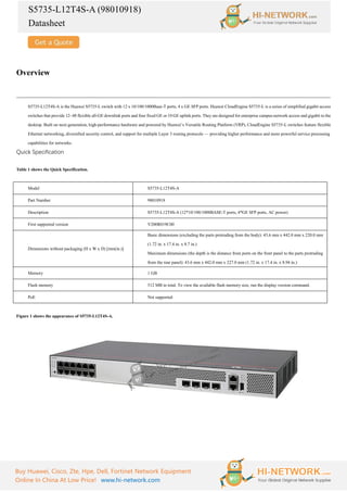 S5735-L12T4S-A (98010918)
Datasheet
Buy Huawei, Cisco, Zte, Hpe, Dell, Fortinet Network Equipment
Online In China At Low Price! www.hi-network.com
Overview
S5735-L12T4S-A is the Huawei S5735-L switch with 12 x 10/100/1000Base-T ports, 4 x GE SFP ports. Huawei CloudEngine S5735-L is a series of simplified gigabit access
switches that provide 12–48 flexible all-GE downlink ports and four fixed GE or 10 GE uplink ports. They are designed for enterprise campus network access and gigabit to the
desktop. Built on next-generation, high-performance hardware and powered by Huawei’s Versatile Routing Platform (VRP), CloudEngine S5735-L switches feature flexible
Ethernet networking, diversified security control, and support for multiple Layer 3 routing protocols — providing higher performance and more powerful service processing
capabilities for networks.
Quick Specification
Table 1 shows the Quick Specification.
Model S5735-L12T4S-A
Part Number 98010918
Description S5735-L12T4S-A (12*10/100/1000BASE-T ports, 4*GE SFP ports, AC power)
First supported version V200R019C00
Dimensions without packaging (H x W x D) [mm(in.)]
Basic dimensions (excluding the parts protruding from the body): 43.6 mm x 442.0 mm x 220.0 mm
(1.72 in. x 17.4 in. x 8.7 in.)
Maximum dimensions (the depth is the distance from ports on the front panel to the parts protruding
from the rear panel): 43.6 mm x 442.0 mm x 227.0 mm (1.72 in. x 17.4 in. x 8.94 in.)
Memory 1 GB
Flash memory 512 MB in total. To view the available flash memory size, run the display version command.
PoE Not supported
Figure 1 shows the appearance of S5735-L12T4S-A.
 