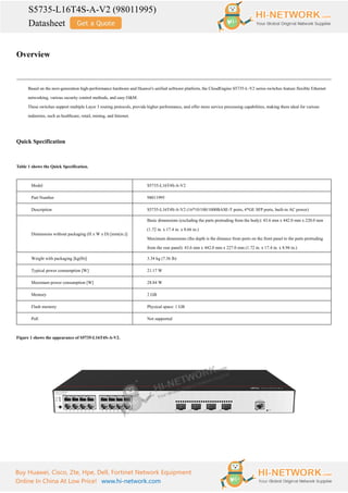 S5735-L16T4S-A-V2 (98011995)
Datasheet
Buy Huawei, Cisco, Zte, Hpe, Dell, Fortinet Network Equipment
Online In China At Low Price! www.hi-network.com
Overview
Based on the next-generation high-performance hardware and Huawei's unified software platform, the CloudEngine S5735-L-V2 series switches feature flexible Ethernet
networking, various security control methods, and easy O&M.
These switches support multiple Layer 3 routing protocols, provide higher performance, and offer more service processing capabilities, making them ideal for various
industries, such as healthcare, retail, mining, and Internet.
Quick Specification
Table 1 shows the Quick Specification.
Model S5735-L16T4S-A-V2
Part Number 98011995
Description S5735-L16T4S-A-V2 (16*10/100/1000BASE-T ports, 4*GE SFP ports, built-in AC power)
Dimensions without packaging (H x W x D) [mm(in.)]
Basic dimensions (excluding the parts protruding from the body): 43.6 mm x 442.0 mm x 220.0 mm
(1.72 in. x 17.4 in. x 8.66 in.)
Maximum dimensions (the depth is the distance from ports on the front panel to the parts protruding
from the rear panel): 43.6 mm x 442.0 mm x 227.0 mm (1.72 in. x 17.4 in. x 8.94 in.)
Weight with packaging [kg(lb)] 3.34 kg (7.36 lb)
Typical power consumption [W] 21.17 W
Maximum power consumption [W] 28.84 W
Memory 2 GB
Flash memory Physical space: 1 GB
PoE Not supported
Figure 1 shows the appearance of S5735-L16T4S-A-V2.
 