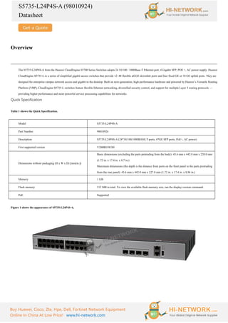 S5735-L24P4S-A (98010924)
Datasheet
Buy Huawei, Cisco, Zte, Hpe, Dell, Fortinet Network Equipment
Online In China At Low Price! www.hi-network.com
Overview
The S5735-L24P4S-A from the Huawei CloudEngine S5700 Series Switches adopts 24 10/100 / 1000Base-T Ethernet port, 4 Gigabit SFP, POE +, AC power supply. Huawei
CloudEngine S5735-L is a series of simplified gigabit access switches that provide 12–48 flexible all-GE downlink ports and four fixed GE or 10 GE uplink ports. They are
designed for enterprise campus network access and gigabit to the desktop. Built on next-generation, high-performance hardware and powered by Huawei’s Versatile Routing
Platform (VRP), CloudEngine S5735-L switches feature flexible Ethernet networking, diversified security control, and support for multiple Layer 3 routing protocols —
providing higher performance and more powerful service processing capabilities for networks.
Quick Specification
Table 1 shows the Quick Specification.
Model S5735-L24P4S-A
Part Number 98010924
Description S5735-L24P4S-A (24*10/100/1000BASE-T ports, 4*GE SFP ports, PoE+, AC power)
First supported version V200R019C00
Dimensions without packaging (H x W x D) [mm(in.)]
Basic dimensions (excluding the parts protruding from the body): 43.6 mm x 442.0 mm x 220.0 mm
(1.72 in. x 17.4 in. x 8.7 in.)
Maximum dimensions (the depth is the distance from ports on the front panel to the parts protruding
from the rear panel): 43.6 mm x 442.0 mm x 227.0 mm (1.72 in. x 17.4 in. x 8.94 in.)
Memory 1 GB
Flash memory 512 MB in total. To view the available flash memory size, run the display version command.
PoE Supported
Figure 1 shows the appearance of S5735-L24P4S-A.
 