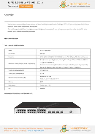 S5735-L24P4S-A-V2 (98012021)
Datasheet
Buy Huawei, Cisco, Zte, Hpe, Dell, Fortinet Network Equipment
Online In China At Low Price! www.hi-network.com
Overview
Based on the next-generation high-performance hardware and Huawei's unified software platform, the CloudEngine S5735-L-V2 series switches feature flexible Ethernet
networking, various security control methods, and easy O&M.
These switches support multiple Layer 3 routing protocols, provide higher performance, and offer more service processing capabilities, making them ideal for various
industries, such as healthcare, retail, mining, and Internet.
Quick Specification
Table 1 shows the Quick Specification.
Model S5735-L24P4S-A-V2
Part Number 98012021
Description S5735-L24P4S-A-V2 (24*10/100/1000BASE-T ports, 4*GE SFP ports, PoE+, built-in AC power)
Dimensions without packaging (H x W x D) [mm(in.)]
Basic dimensions (excluding the parts protruding from the body): 43.6 mm x 442.0 mm x 220.0 mm
(1.72 in. x 17.4 in. x 8.66 in.)
Maximum dimensions (the depth is the distance from ports on the front panel to the parts protruding
from the rear panel): 43.6 mm x 442.0 mm x 227.0 mm (1.72 in. x 17.4 in. x 8.94 in.)
Weight with packaging [kg(lb)] 3.79 kg (8.36 lb)
Typical power consumption [W] 36.32 W
Maximum power consumption [W]
Without PoE: 43.35 W
Full PoE load: 484.91 W (PoE: 400 W)
Memory 2 GB
Flash memory Physical space: 1 GB
PoE Supported
Figure 1 shows the appearance of S5735-L24P4S-A-V2.
 