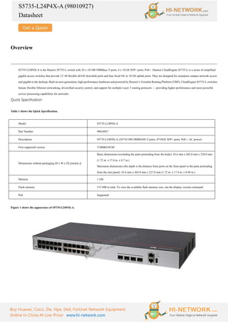 S5735-L24P4X-A (98010927)
Datasheet
Buy Huawei, Cisco, Zte, Hpe, Dell, Fortinet Network Equipment
Online In China At Low Price! www.hi-network.com
Overview
S5735-L24P4X-A is the Huawei S5735-L switch with 24 x 10/100/1000Base-T ports, 4 x 10 GE SFP+ ports, PoE+. Huawei CloudEngine S5735-L is a series of simplified
gigabit access switches that provide 12–48 flexible all-GE downlink ports and four fixed GE or 10 GE uplink ports. They are designed for enterprise campus network access
and gigabit to the desktop. Built on next-generation, high-performance hardware and powered by Huawei’s Versatile Routing Platform (VRP), CloudEngine S5735-L switches
feature flexible Ethernet networking, diversified security control, and support for multiple Layer 3 routing protocols — providing higher performance and more powerful
service processing capabilities for networks.
Quick Specification
Table 1 shows the Quick Specification.
Model S5735-L24P4X-A
Part Number 98010927
Description S5735-L24P4X-A (24*10/100/1000BASE-T ports, 4*10GE SFP+ ports, PoE+, AC power)
First supported version V200R019C00
Dimensions without packaging (H x W x D) [mm(in.)]
Basic dimensions (excluding the parts protruding from the body): 43.6 mm x 442.0 mm x 220.0 mm
(1.72 in. x 17.4 in. x 8.7 in.)
Maximum dimensions (the depth is the distance from ports on the front panel to the parts protruding
from the rear panel): 43.6 mm x 442.0 mm x 227.0 mm (1.72 in. x 17.4 in. x 8.94 in.)
Memory 1 GB
Flash memory 512 MB in total. To view the available flash memory size, run the display version command.
PoE Supported
Figure 1 shows the appearance of S5735-L24P4X-A.
 