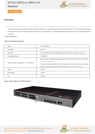 S5735-L24P4X-A1 (98011318)
Datasheet
Buy Huawei, Cisco, Zte, Hpe, Dell, Fortinet Network Equipment
Online In China At Low Price! www.hi-network.com
Overview
Built on next-generation, high-performance hardware and powered by Huawei’s Versatile Routing Platform (VRP), CloudEngine S5735-L switches feature flexible Ethernet
networking, diversified security control, and support for multiple Layer 3 routing protocols — providing higher performance and more powerful service processing capabilities
for networks.
Quick Specification
Table 1 shows the Quick Specification.
Model S5735-L24P4X-A1
Part Number 98011318
Description S5735-L24P4X-A1 (24*10/100/1000BASE-T ports, 4*10GE SFP+ ports, PoE+, AC power)
First supported version V200R020C10
Dimensions without packaging (H x W x D) [mm(in.)]
Basic dimensions (excluding the parts protruding from the body): 43.6 mm x 442.0 mm x 220.0 mm
(1.72 in. x 17.4 in. x 8.7 in.)
Maximum dimensions (the depth is the distance from ports on the front panel to the parts protruding
from the rear panel): 43.6 mm x 442.0 mm x 227.0 mm (1.72 in. x 17.4 in. x 8.94 in.)
Memory 512 MB
Flash memory 512 MB
PoE Supported
Figure 1 shows the appearance of S5735-L24P4X-A1.
 