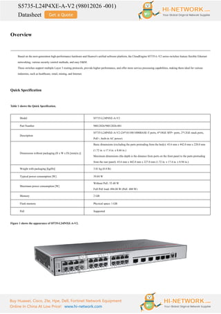 S5735-L24P4XE-A-V2 (98012026 -001)
Datasheet
Buy Huawei, Cisco, Zte, Hpe, Dell, Fortinet Network Equipment
Online In China At Low Price! www.hi-network.com
Overview
Based on the next-generation high-performance hardware and Huawei's unified software platform, the CloudEngine S5735-L-V2 series switches feature flexible Ethernet
networking, various security control methods, and easy O&M.
These switches support multiple Layer 3 routing protocols, provide higher performance, and offer more service processing capabilities, making them ideal for various
industries, such as healthcare, retail, mining, and Internet.
Quick Specification
Table 1 shows the Quick Specification.
Model S5735-L24P4XE-A-V2
Part Number 98012026/98012026-001
Description
S5735-L24P4XE-A-V2 (24*10/100/1000BASE-T ports, 4*10GE SFP+ ports, 2*12GE stack ports,
PoE+, built-in AC power)
Dimensions without packaging (H x W x D) [mm(in.)]
Basic dimensions (excluding the parts protruding from the body): 43.6 mm x 442.0 mm x 220.0 mm
(1.72 in. x 17.4 in. x 8.66 in.)
Maximum dimensions (the depth is the distance from ports on the front panel to the parts protruding
from the rear panel): 43.6 mm x 442.0 mm x 227.0 mm (1.72 in. x 17.4 in. x 8.94 in.)
Weight with packaging [kg(lb)] 3.81 kg (8.4 lb)
Typical power consumption [W] 39.84 W
Maximum power consumption [W]
Without PoE: 55.40 W
Full PoE load: 496.08 W (PoE: 400 W)
Memory 2 GB
Flash memory Physical space: 1 GB
PoE Supported
Figure 1 shows the appearance of S5735-L24P4XE-A-V2.
 