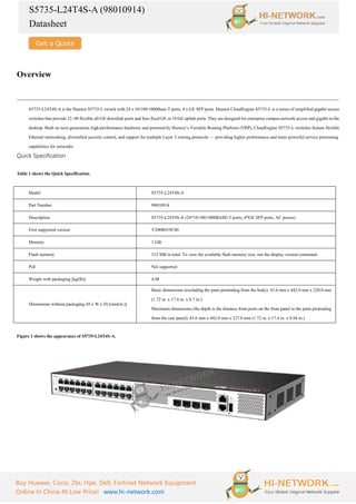 S5735-L24T4S-A (98010914)
Datasheet
Buy Huawei, Cisco, Zte, Hpe, Dell, Fortinet Network Equipment
Online In China At Low Price! www.hi-network.com
Overview
S5735-L24T4S-A is the Huawei S5735-L switch with 24 x 10/100/1000Base-T ports, 4 x GE SFP ports. Huawei CloudEngine S5735-L is a series of simplified gigabit access
switches that provide 12–48 flexible all-GE downlink ports and four fixed GE or 10 GE uplink ports. They are designed for enterprise campus network access and gigabit to the
desktop. Built on next-generation, high-performance hardware and powered by Huawei’s Versatile Routing Platform (VRP), CloudEngine S5735-L switches feature flexible
Ethernet networking, diversified security control, and support for multiple Layer 3 routing protocols — providing higher performance and more powerful service processing
capabilities for networks.
Quick Specification
Table 1 shows the Quick Specification.
Model S5735-L24T4S-A
Part Number 98010914
Description S5735-L24T4S-A (24*10/100/1000BASE-T ports, 4*GE SFP ports, AC power)
First supported version V200R019C00
Memory 1 GB
Flash memory 512 MB in total. To view the available flash memory size, run the display version command.
PoE Not supported
Weight with packaging [kg(lb)] 4.08
Dimensions without packaging (H x W x D) [mm(in.)]
Basic dimensions (excluding the parts protruding from the body): 43.6 mm x 442.0 mm x 220.0 mm
(1.72 in. x 17.4 in. x 8.7 in.)
Maximum dimensions (the depth is the distance from ports on the front panel to the parts protruding
from the rear panel): 43.6 mm x 442.0 mm x 227.0 mm (1.72 in. x 17.4 in. x 8.94 in.)
Figure 1 shows the appearance of S5735-L24T4S-A.
 