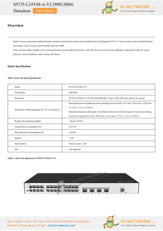 S5735-L24T4S-A-V2 (98012004)
Datasheet
Buy Huawei, Cisco, Zte, Hpe, Dell, Fortinet Network Equipment
Online In China At Low Price! www.hi-network.com
Overview
Based on the next-generation high-performance hardware and Huawei's unified software platform, the CloudEngine S5735-L-V2 series switches feature flexible Ethernet
networking, various security control methods, and easy O&M.
These switches support multiple Layer 3 routing protocols, provide higher performance, and offer more service processing capabilities, making them ideal for various
industries, such as healthcare, retail, mining, and Internet.
Quick Specification
Table 1 shows the Quick Specification.
Model S5735-L24T4S-A-V2
Part Number 98012004
Description S5735-L24T4S-A-V2 (24*10/100/1000BASE-T ports, 4*GE SFP ports, built-in AC power)
Dimensions without packaging (H x W x D) [mm(in.)]
Basic dimensions (excluding the parts protruding from the body): 43.6 mm x 442.0 mm x 220.0 mm
(1.72 in. x 17.4 in. x 8.66 in.)
Maximum dimensions (the depth is the distance from ports on the front panel to the parts protruding
from the rear panel): 43.6 mm x 442.0 mm x 227.0 mm (1.72 in. x 17.4 in. x 8.94 in.)
Weight with packaging [kg(lb)] 3.44 kg (7.58 lb)
Typical power consumption [W] 26.37 W
Maximum power consumption [W] 34.04 W
Memory 2 GB
Flash memory Physical space: 1 GB
PoE Not supported
Figure 1 shows the appearance of S5735-L24T4S-A-V2.
 