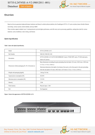S5735-L24T4XE-A-V2 (98012011 -001)
Datasheet
Buy Huawei, Cisco, Zte, Hpe, Dell, Fortinet Network Equipment
Online In China At Low Price! www.hi-network.com
Overview
Based on the next-generation high-performance hardware and Huawei's unified software platform, the CloudEngine S5735-L-V2 series switches feature flexible Ethernet
networking, various security control methods, and easy O&M.
These switches support multiple Layer 3 routing protocols, provide higher performance, and offer more service processing capabilities, making them ideal for various
industries, such as healthcare, retail, mining, and Internet.
Quick Specification
Table 1 shows the Quick Specification.
Model S5735-L24T4XE-A-V2
Part Number 98012011/98012011-001
Description
S5735-L24T4XE-A-V2 (24*10/100/1000BASE-T ports, 4*10GE SFP+ ports, 2*12GE stack ports,
built-in AC power)
Dimensions without packaging (H x W x D) [mm(in.)]
Basic dimensions (excluding the parts protruding from the body): 43.6 mm x 442.0 mm x 220.0 mm
(1.72 in. x 17.4 in. x 8.66 in.)
Maximum dimensions (the depth is the distance from ports on the front panel to the parts protruding
from the rear panel): 43.6 mm x 442.0 mm x 227.0 mm (1.72 in. x 17.4 in. x 8.94 in.)
Weight with packaging [kg(lb)] 3.46 kg (7.63 lb)
Typical power consumption [W] 28.48 W
Maximum power consumption [W] 37.03 W
Memory 2 GB
Flash memory Physical space: 1 GB
PoE Not Supported
Figure 1 shows the appearance of S5735-L24T4XE-A-V2.
 