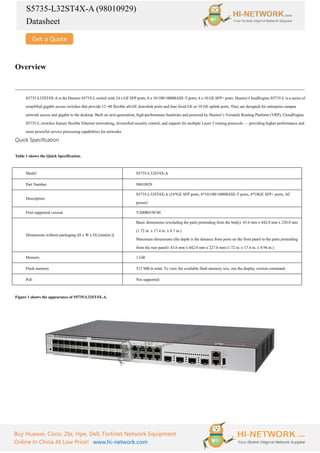 S5735-L32ST4X-A (98010929)
Datasheet
Buy Huawei, Cisco, Zte, Hpe, Dell, Fortinet Network Equipment
Online In China At Low Price! www.hi-network.com
Overview
S5735-L32ST4X-A is the Huawei S5735-L switch with 24 x GE SFP ports, 8 x 10/100/1000BASE-T ports, 4 x 10 GE SFP+ ports. Huawei CloudEngine S5735-L is a series of
simplified gigabit access switches that provide 12–48 flexible all-GE downlink ports and four fixed GE or 10 GE uplink ports. They are designed for enterprise campus
network access and gigabit to the desktop. Built on next-generation, high-performance hardware and powered by Huawei’s Versatile Routing Platform (VRP), CloudEngine
S5735-L switches feature flexible Ethernet networking, diversified security control, and support for multiple Layer 3 routing protocols — providing higher performance and
more powerful service processing capabilities for networks.
Quick Specification
Table 1 shows the Quick Specification.
Model S5735-L32ST4X-A
Part Number 98010929
Description
S5735-L32ST4X-A (24*GE SFP ports, 8*10/100/1000BASE-T ports, 4*10GE SFP+ ports, AC
power)
First supported version V200R019C00
Dimensions without packaging (H x W x D) [mm(in.)]
Basic dimensions (excluding the parts protruding from the body): 43.6 mm x 442.0 mm x 220.0 mm
(1.72 in. x 17.4 in. x 8.7 in.)
Maximum dimensions (the depth is the distance from ports on the front panel to the parts protruding
from the rear panel): 43.6 mm x 442.0 mm x 227.0 mm (1.72 in. x 17.4 in. x 8.94 in.)
Memory 1 GB
Flash memory 512 MB in total. To view the available flash memory size, run the display version command.
PoE Not supported
Figure 1 shows the appearance of S5735-L32ST4X-A.
 