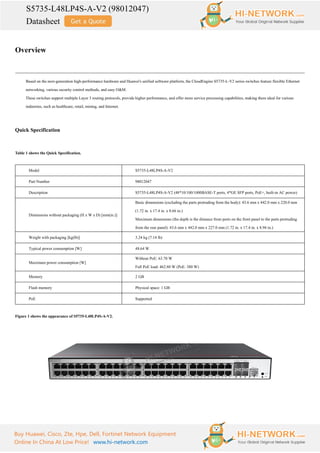 S5735-L48LP4S-A-V2 (98012047)
Datasheet
Buy Huawei, Cisco, Zte, Hpe, Dell, Fortinet Network Equipment
Online In China At Low Price! www.hi-network.com
Overview
Based on the next-generation high-performance hardware and Huawei's unified software platform, the CloudEngine S5735-L-V2 series switches feature flexible Ethernet
networking, various security control methods, and easy O&M.
These switches support multiple Layer 3 routing protocols, provide higher performance, and offer more service processing capabilities, making them ideal for various
industries, such as healthcare, retail, mining, and Internet.
Quick Specification
Table 1 shows the Quick Specification.
Model S5735-L48LP4S-A-V2
Part Number 98012047
Description S5735-L48LP4S-A-V2 (48*10/100/1000BASE-T ports, 4*GE SFP ports, PoE+, built-in AC power)
Dimensions without packaging (H x W x D) [mm(in.)]
Basic dimensions (excluding the parts protruding from the body): 43.6 mm x 442.0 mm x 220.0 mm
(1.72 in. x 17.4 in. x 8.66 in.)
Maximum dimensions (the depth is the distance from ports on the front panel to the parts protruding
from the rear panel): 43.6 mm x 442.0 mm x 227.0 mm (1.72 in. x 17.4 in. x 8.94 in.)
Weight with packaging [kg(lb)] 3.24 kg (7.14 lb)
Typical power consumption [W] 48.64 W
Maximum power consumption [W]
Without PoE: 63.70 W
Full PoE load: 462.80 W (PoE: 380 W)
Memory 2 GB
Flash memory Physical space: 1 GB
PoE Supported
Figure 1 shows the appearance of S5735-L48LP4S-A-V2.
 