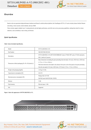 S5735-L48LP4XE-A-V2 (98012052 -001)
Datasheet
Buy Huawei, Cisco, Zte, Hpe, Dell, Fortinet Network Equipment
Online In China At Low Price! www.hi-network.com
Overview
Based on the next-generation high-performance hardware and Huawei's unified software platform, the CloudEngine S5735-L-V2 series switches feature flexible Ethernet
networking, various security control methods, and easy O&M.
These switches support multiple Layer 3 routing protocols, provide higher performance, and offer more service processing capabilities, making them ideal for various
industries, such as healthcare, retail, mining, and Internet.
Quick Specification
Table 1 shows the Quick Specification.
Model S5735-L48LP4XE-A-V2
Part Number 98012052/98012052-001
Description
S5735-L48LP4XE-A-V2 (48*10/100/1000BASE-T ports, 4*10GE SFP+ ports, 2*12GE stack ports,
PoE+, built-in AC power)
Dimensions without packaging (H x W x D) [mm(in.)]
Basic dimensions (excluding the parts protruding from the body): 43.6 mm x 442.0 mm x 220.0 mm
(1.72 in. x 17.4 in. x 8.66 in.)
Maximum dimensions (the depth is the distance from ports on the front panel to the parts protruding
from the rear panel): 43.6 mm x 442.0 mm x 227.0 mm (1.72 in. x 17.4 in. x 8.94 in.)
Weight with packaging [kg(lb)] 3.25 kg (7.16 lb)
Typical power consumption [W] 49.81 W
Maximum power consumption [W]
Without PoE: 65.70 W
Full PoE load: 464.80 W (PoE: 380 W)
Memory 2 GB
Flash memory Physical space: 1 GB
PoE Supported
Figure 1 shows the appearance of S5735-L48LP4XE-A-V2.
 