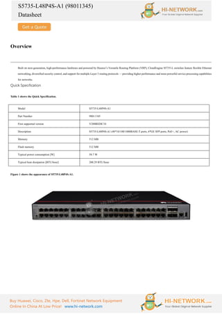 S5735-L48P4S-A1 (98011345)
Datasheet
Buy Huawei, Cisco, Zte, Hpe, Dell, Fortinet Network Equipment
Online In China At Low Price! www.hi-network.com
Overview
Built on next-generation, high-performance hardware and powered by Huawei’s Versatile Routing Platform (VRP), CloudEngine S5735-L switches feature flexible Ethernet
networking, diversified security control, and support for multiple Layer 3 routing protocols — providing higher performance and more powerful service processing capabilities
for networks.
Quick Specification
Table 1 shows the Quick Specification.
Model S5735-L48P4S-A1
Part Number 98011345
First supported version V200R020C10
Description S5735-L48P4S-A1 (48*10/100/1000BASE-T ports, 4*GE SFP ports, PoE+, AC power)
Memory 512 MB
Flash memory 512 MB
Typical power consumption [W] 58.7 W
Typical heat dissipation [BTU/hour] 200.29 BTU/hour
Figure 1 shows the appearance of S5735-L48P4S-A1.
 