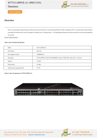 S5735-L48P4X-A1 (98011343)
Datasheet
Buy Huawei, Cisco, Zte, Hpe, Dell, Fortinet Network Equipment
Online In China At Low Price! www.hi-network.com
Overview
Built on next-generation, high-performance hardware and powered by Huawei’s Versatile Routing Platform (VRP), CloudEngine S5735-L switches feature flexible Ethernet
networking, diversified security control, and support for multiple Layer 3 routing protocols — providing higher performance and more powerful service processing capabilities
for networks.
Quick Specification
Table 1 shows the Quick Specification.
Model S5735-L48P4X-A1
Part Number 98011343
First supported version V200R020C10
Description S5735-L48P4X-A1 (48*10/100/1000BASE-T ports, 4*10GE SFP+ ports, PoE+, AC power)
Memory 512 MB
Flash memory 512 MB
Typical power consumption [W] 58.7 W
Figure 1 shows the appearance of S5735-L48P4X-A1.
 