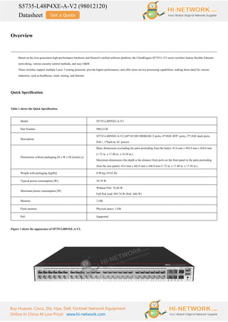 S5735-L48P4XE-A-V2 (98012120)
Datasheet
Buy Huawei, Cisco, Zte, Hpe, Dell, Fortinet Network Equipment
Online In China At Low Price! www.hi-network.com
Overview
Based on the next-generation high-performance hardware and Huawei's unified software platform, the CloudEngine S5735-L-V2 series switches feature flexible Ethernet
networking, various security control methods, and easy O&M.
These switches support multiple Layer 3 routing protocols, provide higher performance, and offer more service processing capabilities, making them ideal for various
industries, such as healthcare, retail, mining, and Internet.
Quick Specification
Table 1 shows the Quick Specification.
Model S5735-L48P4XE-A-V2
Part Number 98012120
Description
S5735-L48P4XE-A-V2 (48*10/100/1000BASE-T ports, 4*10GE SFP+ ports, 2*12GE stack ports,
PoE+, 1*built-in AC power)
Dimensions without packaging (H x W x D) [mm(in.)]
Basic dimensions (excluding the parts protruding from the body): 43.6 mm x 442.0 mm x 420.0 mm
(1.72 in. x 17.40 in. x 16.54 in.)
Maximum dimensions (the depth is the distance from ports on the front panel to the parts protruding
from the rear panel): 43.6 mm x 442.0 mm x 446.0 mm (1.72 in. x 17.40 in. x 17.56 in.)
Weight with packaging [kg(lb)] 8.90 kg (19.62 lb)
Typical power consumption [W] 54.78 W
Maximum power consumption [W]
Without PoE: 76.66 W
Full PoE load: 993.74 W (PoE: 846 W)
Memory 2 GB
Flash memory Physical space: 1 GB
PoE Supported
Figure 1 shows the appearance of S5735-L48P4XE-A-V2.
 