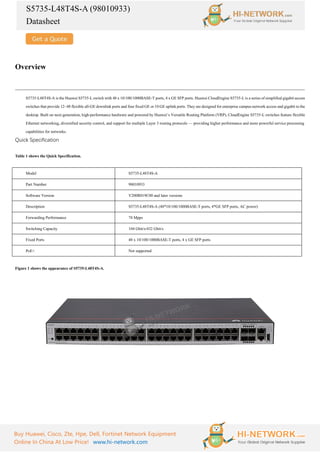 S5735-L48T4S-A (98010933)
Datasheet
Buy Huawei, Cisco, Zte, Hpe, Dell, Fortinet Network Equipment
Online In China At Low Price! www.hi-network.com
Overview
S5735-L48T4S-A is the Huawei S5735-L switch with 48 x 10/100/1000BASE-T ports, 4 x GE SFP ports. Huawei CloudEngine S5735-L is a series of simplified gigabit access
switches that provide 12–48 flexible all-GE downlink ports and four fixed GE or 10 GE uplink ports. They are designed for enterprise campus network access and gigabit to the
desktop. Built on next-generation, high-performance hardware and powered by Huawei’s Versatile Routing Platform (VRP), CloudEngine S5735-L switches feature flexible
Ethernet networking, diversified security control, and support for multiple Layer 3 routing protocols — providing higher performance and more powerful service processing
capabilities for networks.
Quick Specification
Table 1 shows the Quick Specification.
Model S5735-L48T4S-A
Part Number 98010933
Software Version V200R019C00 and later versions
Description S5735-L48T4S-A (48*10/100/1000BASE-T ports, 4*GE SFP ports, AC power)
Forwarding Performance 78 Mpps
Switching Capacity 104 Gbit/s/432 Gbit/s
Fixed Ports 48 x 10/100/1000BASE-T ports, 4 x GE SFP ports
PoE+ Not supported
Figure 1 shows the appearance of S5735-L48T4S-A.
 