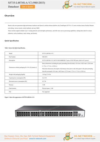 S5735-L48T4S-A-V2 (98012033)
Datasheet
Buy Huawei, Cisco, Zte, Hpe, Dell, Fortinet Network Equipment
Online In China At Low Price! www.hi-network.com
Overview
Based on the next-generation high-performance hardware and Huawei's unified software platform, the CloudEngine S5735-L-V2 series switches feature flexible Ethernet
networking, various security control methods, and easy O&M.
These switches support multiple Layer 3 routing protocols, provide higher performance, and offer more service processing capabilities, making them ideal for various
industries, such as healthcare, retail, mining, and Internet.
Quick Specification
Table 1 shows the Quick Specification.
Model S5735-L48T4S-A-V2
Part Number 98012033
Description S5735-L48T4S-A-V2 (48*10/100/1000BASE-T ports, 4*GE SFP ports, built-in AC power)
Dimensions without packaging (H x W x D) [mm(in.)]
Basic dimensions (excluding the parts protruding from the body): 43.6 mm x 442.0 mm x 220.0 mm
(1.72 in. x 17.4 in. x 8.66 in.)
Maximum dimensions (the depth is the distance from ports on the front panel to the parts protruding
from the rear panel): 43.6 mm x 442.0 mm x 227.0 mm (1.72 in. x 17.4 in. x 8.94 in.)
Weight with packaging [kg(lb)] 3.59 kg (7.91 lb)
Typical power consumption [W] 36.15 W
Maximum power consumption [W] 43.3 W
Memory 2 GB
Flash memory Physical space: 1 GB
PoE Not supported
Figure 1 shows the appearance of S5735-L48T4S-A-V2.
 