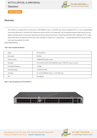 S5735-L48T4X-A (98010936)
Datasheet
Buy Huawei, Cisco, Zte, Hpe, Dell, Fortinet Network Equipment
Online In China At Low Price! www.hi-network.com
Overview
S5735-L48T4X-A is the Huawei S5735-L switch with 48 x 10/100/1000BASE-T ports, 4 x 10 GE SFP+ ports. Huawei CloudEngine S5735-L is a series of simplified gigabit
access switches that provide 12–48 flexible all-GE downlink ports and four fixed GE or 10 GE uplink ports. They are designed for enterprise campus network access and
gigabit to the desktop. Built on next-generation, high-performance hardware and powered by Huawei’s Versatile Routing Platform (VRP), CloudEngine S5735-L switches
feature flexible Ethernet networking, diversified security control, and support for multiple Layer 3 routing protocols — providing higher performance and more powerful
service processing capabilities for networks.
Quick Specification
Table 1 shows the Quick Specification.
Model S5735-L48T4X-A
Part Number 98010936
Software Version V200R019C00 and later versions
Description S5735-L48T4X-A (48*10/100/1000BASE-T ports, 4*10GE SFP+ ports, AC power)
Forwarding Performance 132 Mpps
Switching Capacity 176 Gbit/s/432 Gbit/s
Fixed Ports 48 x 10/100/1000BASE-T ports, 4 x 10 GE SFP+ ports
PoE+ Not supported
Figure 1 shows the appearance of S5735-L48T4X-A.
 