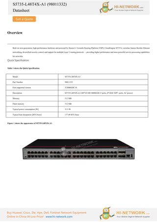 S5735-L48T4X-A1 (98011332)
Datasheet
Buy Huawei, Cisco, Zte, Hpe, Dell, Fortinet Network Equipment
Online In China At Low Price! www.hi-network.com
Overview
Built on next-generation, high-performance hardware and powered by Huawei’s Versatile Routing Platform (VRP), CloudEngine S5735-L switches feature flexible Ethernet
networking, diversified security control, and support for multiple Layer 3 routing protocols — providing higher performance and more powerful service processing capabilities
for networks.
Quick Specification
Table 1 shows the Quick Specification.
Model S5735-L48T4X-A1
Part Number 98011332
First supported version V200R020C10
Description S5735-L48T4X-A1 (48*10/100/1000BASE-T ports, 4*10GE SFP+ ports, AC power)
Memory 512 MB
Flash memory 512 MB
Typical power consumption [W] 51.9 W
Typical heat dissipation [BTU/hour] 177.09 BTU/hour
Figure 1 shows the appearance of S5735-L48T4X-A1.
 