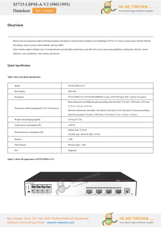 S5735-L8P4S-A-V2 (98011995)
Datasheet
Buy Huawei, Cisco, Zte, Hpe, Dell, Fortinet Network Equipment
Online In China At Low Price! www.hi-network.com
Overview
Based on the next-generation high-performance hardware and Huawei's unified software platform, the CloudEngine S5735-L-V2 series switches feature flexible Ethernet
networking, various security control methods, and easy O&M.
These switches support multiple Layer 3 routing protocols, provide higher performance, and offer more service processing capabilities, making them ideal for various
industries, such as healthcare, retail, mining, and Internet.
Quick Specification
Table 1 shows the Quick Specification.
Model S5735-L8P4S-A-V2
Part Number 98011986
Description S5735-L8P4S-A-V2 (8*10/100/1000BASE-T ports, 4*GE SFP ports, PoE+, built-in AC power)
Dimensions without packaging (H x W x D) [mm(in.)]
Basic dimensions (excluding the parts protruding from the body): 43.6 mm x 320.0 mm x 210.0 mm
(1.72 in. x 12.6 in. x 8.27 in.)
Maximum dimensions (the depth is the distance from ports on the front panel to the parts protruding
from the rear panel): 43.6 mm x 320.0 mm x 217.0 mm (1.72 in. x 12.6 in. x 8.54 in.)
Weight with packaging [kg(lb)] 3.05 kg (6.72 lb)
Typical power consumption [W] 19.99 W
Maximum power consumption [W]
Without PoE: 25.09 W
Full PoE load: 166.65 W (PoE: 125 W)
Memory 2 GB
Flash memory Physical space: 1 GB
PoE Supported
Figure 1 shows the appearance of S5735-L8P4S-A-V2.
 