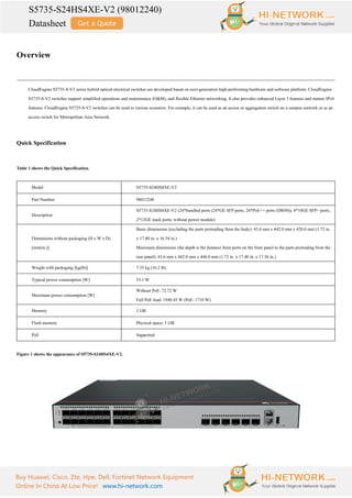 S5735-S24HS4XE-V2 (98012240)
Datasheet
Buy Huawei, Cisco, Zte, Hpe, Dell, Fortinet Network Equipment
Online In China At Low Price! www.hi-network.com
Overview
CloudEngine S5735-S-V2 series hybrid optical-electrical switches are developed based on next-generation high-performing hardware and software platform. CloudEngine
S5735-S-V2 switches support simplified operations and maintenance (O&M), and flexible Ethernet networking. It also provides enhanced Layer 3 features and mature IPv6
features. CloudEngine S5735-S-V2 switches can be used in various scenarios. For example, it can be used as an access or aggregation switch on a campus network or as an
access switch for Metropolitan Area Network.
Quick Specification
Table 1 shows the Quick Specification.
Model S5735-S24HS4XE-V2
Part Number 98012240
Description
S5735-S24HS4XE-V2 (24*bundled ports (24*GE SFP ports, 24*PoE++ ports (DB50)), 4*10GE SFP+ ports,
2*12GE stack ports, without power module)
Dimensions without packaging (H x W x D)
[mm(in.)]
Basic dimensions (excluding the parts protruding from the body): 43.6 mm x 442.0 mm x 420.0 mm (1.72 in.
x 17.40 in. x 16.54 in.)
Maximum dimensions (the depth is the distance from ports on the front panel to the parts protruding from the
rear panel): 43.6 mm x 442.0 mm x 446.0 mm (1.72 in. x 17.40 in. x 17.56 in.)
Weight with packaging [kg(lb)] 7.35 kg (16.2 lb)
Typical power consumption [W] 53.1 W
Maximum power consumption [W]
Without PoE: 72.72 W
Full PoE load: 1940.45 W (PoE: 1710 W)
Memory 2 GB
Flash memory Physical space: 1 GB
PoE Supported
Figure 1 shows the appearance of S5735-S24HS4XE-V2.
 