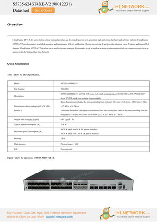 S5735-S24ST4XE-V2 (98012231)
Datasheet
Buy Huawei, Cisco, Zte, Hpe, Dell, Fortinet Network Equipment
Online In China At Low Price! www.hi-network.com
Overview
CloudEngine S5735-S-V2 series hybrid optical-electrical switches are developed based on next-generation high-performing hardware and software platform. CloudEngine
S5735-S-V2 switches support simplified operations and maintenance (O&M), and flexible Ethernet networking. It also provides enhanced Layer 3 features and mature IPv6
features. CloudEngine S5735-S-V2 switches can be used in various scenarios. For example, it can be used as an access or aggregation switch on a campus network or as an
access switch for Metropolitan Area Network.
Quick Specification
Table 1 shows the Quick Specification.
Model S5735-S24ST4XE-V2
Part Number 98012231
Description
S5735-S24ST4XE-V2 (24*GE SFP ports, 8 of which are dual-purpose 10/100/1000 or SFP, 4*10GE SFP+
ports, 2*12GE stack ports, without power module)
Dimensions without packaging (H x W x D)
[mm(in.)]
Basic dimensions (excluding the parts protruding from the body): 43.6 mm x 442.0 mm x 420.0 mm (1.72 in.
x 17.40 in. x 16.54 in.)
Maximum dimensions (the depth is the distance from ports on the front panel to the parts protruding from the
rear panel): 43.6 mm x 442.0 mm x 446.0 mm (1.72 in. x 17.40 in. x 17.56 in.)
Weight with packaging [kg(lb)] 6.85 kg (15.1 lb)
Typical power consumption [W] 31.6 W
Maximum power consumption [W]
48.70 W (with two 80 W AC power modules)
85.78 W (with two 1200 W DC power modules)
Memory 2 GB
Flash memory Physical space: 1 GB
PoE Not supported
Figure 1 shows the appearance of S5735-S24ST4XE-V2.
 